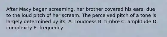 After Macy began screaming, her brother covered his ears, due to the loud pitch of her scream. The perceived pitch of a tone is largely determined by its: A. Loudness B. timbre C. amplitude D. complexity E. frequency