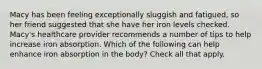 Macy has been feeling exceptionally sluggish and fatigued, so her friend suggested that she have her iron levels checked. Macy's healthcare provider recommends a number of tips to help increase iron absorption. Which of the following can help enhance iron absorption in the body? Check all that apply.