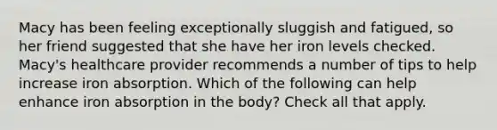 Macy has been feeling exceptionally sluggish and fatigued, so her friend suggested that she have her iron levels checked. Macy's healthcare provider recommends a number of tips to help increase iron absorption. Which of the following can help enhance iron absorption in the body? Check all that apply.