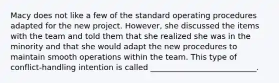 Macy does not like a few of the standard operating procedures adapted for the new project. However, she discussed the items with the team and told them that she realized she was in the minority and that she would adapt the new procedures to maintain smooth operations within the team. This type of conflict-handling intention is called ___________________________.