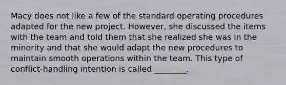 Macy does not like a few of the standard operating procedures adapted for the new project. However, she discussed the items with the team and told them that she realized she was in the minority and that she would adapt the new procedures to maintain smooth operations within the team. This type of conflict-handling intention is called ________.