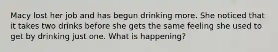 Macy lost her job and has begun drinking more. She noticed that it takes two drinks before she gets the same feeling she used to get by drinking just one. What is happening?