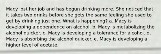 Macy lost her job and has begun drinking more. She noticed that it takes two drinks before she gets the same feeling she used to get by drinking just one. What is happening? a. Macy is developing a dependence on alcohol. b. Macy is metabolizing the alcohol quicker. c. Macy is developing a tolerance for alcohol. d. Macy is absorbing the alcohol quicker. e. Macy is developing a higher level of acetate.