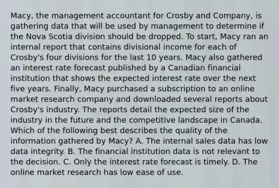 Macy, the management accountant for Crosby and Company, is gathering data that will be used by management to determine if the Nova Scotia division should be dropped. To start, Macy ran an internal report that contains divisional income for each of Crosby's four divisions for the last 10 years. Macy also gathered an interest rate forecast published by a Canadian financial institution that shows the expected interest rate over the next five years. Finally, Macy purchased a subscription to an online market research company and downloaded several reports about Crosby's industry. The reports detail the expected size of the industry in the future and the competitive landscape in Canada. Which of the following best describes the quality of the information gathered by Macy? A. The internal sales data has low data integrity. B. The financial institution data is not relevant to the decision. C. Only the interest rate forecast is timely. D. The online market research has low ease of use.