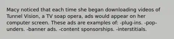 Macy noticed that each time she began downloading videos of Tunnel Vision, a TV soap opera, ads would appear on her computer screen. These ads are examples of: -plug-ins. -pop-unders. -banner ads. -content sponsorships. -interstitials.