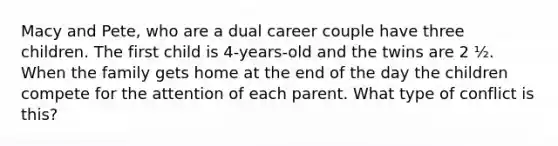 Macy and Pete, who are a dual career couple have three children. The first child is 4-years-old and the twins are 2 ½. When the family gets home at the end of the day the children compete for the attention of each parent. What type of conflict is this?