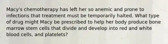 Macy's chemotherapy has left her so anemic and prone to infections that treatment must be temporarily halted. What type of drug might Macy be prescribed to help her body produce bone marrow stem cells that divide and develop into red and white blood cells, and platelets?