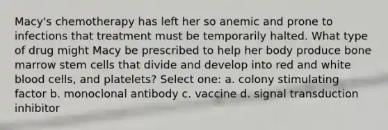 Macy's chemotherapy has left her so anemic and prone to infections that treatment must be temporarily halted. What type of drug might Macy be prescribed to help her body produce bone marrow stem cells that divide and develop into red and white blood cells, and platelets? Select one: a. colony stimulating factor b. monoclonal antibody c. vaccine d. signal transduction inhibitor