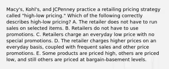 Macy's, Kohl's, and JCPenney practice a retailing pricing strategy called​ "high-low pricing." Which of the following correctly describes​ high-low pricing? A. The retailer does not have to run sales on selected items. B. Retailers do not have to use promotions. C. Retailers charge an everyday low price with no special promotions. D. The retailer charges higher prices on an everyday​ basis, coupled with frequent sales and other price promotions. E. Some products are priced​ high, others are priced​ low, and still others are priced at​ bargain-basement levels.