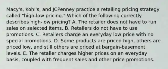 Macy's, Kohl's, and JCPenney practice a retailing pricing strategy called​ "high-low pricing." Which of the following correctly describes​ high-low pricing? A. The retailer does not have to run sales on selected items. B. Retailers do not have to use promotions. C. Retailers charge an everyday low price with no special promotions. D. Some products are priced​ high, others are priced​ low, and still others are priced at​ bargain-basement levels. E. The retailer charges higher prices on an everyday​ basis, coupled with frequent sales and other price promotions.