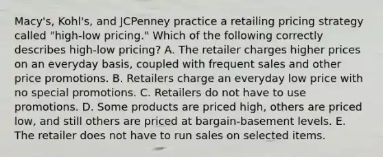 Macy's, Kohl's, and JCPenney practice a retailing pricing strategy called​ "high-low pricing." Which of the following correctly describes​ high-low pricing? A. The retailer charges higher prices on an everyday​ basis, coupled with frequent sales and other price promotions. B. Retailers charge an everyday low price with no special promotions. C. Retailers do not have to use promotions. D. Some products are priced​ high, others are priced​ low, and still others are priced at​ bargain-basement levels. E. The retailer does not have to run sales on selected items.