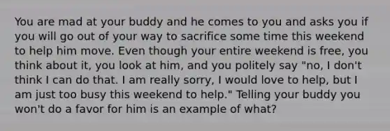 You are mad at your buddy and he comes to you and asks you if you will go out of your way to sacrifice some time this weekend to help him move. Even though your entire weekend is free, you think about it, you look at him, and you politely say "no, I don't think I can do that. I am really sorry, I would love to help, but I am just too busy this weekend to help." Telling your buddy you won't do a favor for him is an example of what?