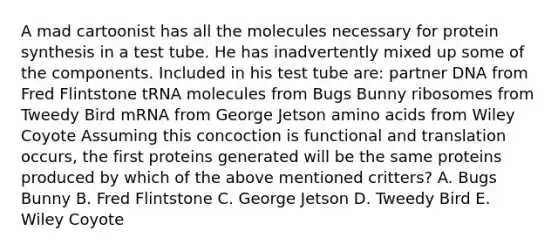 A mad cartoonist has all the molecules necessary for protein synthesis in a test tube. He has inadvertently mixed up some of the components. Included in his test tube are: partner DNA from Fred Flintstone tRNA molecules from Bugs Bunny ribosomes from Tweedy Bird mRNA from George Jetson amino acids from Wiley Coyote Assuming this concoction is functional and translation occurs, the first proteins generated will be the same proteins produced by which of the above mentioned critters? A. Bugs Bunny B. Fred Flintstone C. George Jetson D. Tweedy Bird E. Wiley Coyote