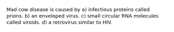 Mad cow disease is caused by a) infectious proteins called prions. b) an enveloped virus. c) small circular RNA molecules called viroids. d) a retrovirus similar to HIV.