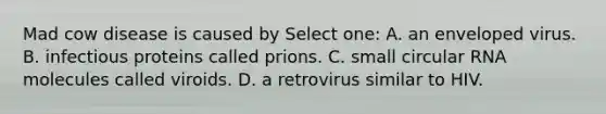 Mad cow disease is caused by Select one: A. an enveloped virus. B. infectious proteins called prions. C. small circular RNA molecules called viroids. D. a retrovirus similar to HIV.