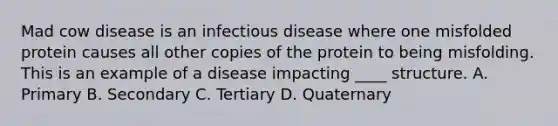 Mad cow disease is an infectious disease where one misfolded protein causes all other copies of the protein to being misfolding. This is an example of a disease impacting ____ structure. A. Primary B. Secondary C. Tertiary D. Quaternary