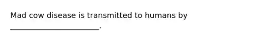 Mad cow disease is transmitted to humans by _______________________.