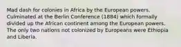 Mad dash for colonies in Africa by the European powers. Culminated at the Berlin Conference (1884) which formally divided up the African continent among the European powers. The only two nations not colonized by Europeans were Ethiopia and Liberia.