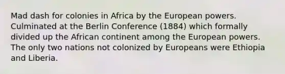 Mad dash for colonies in Africa by the European powers. Culminated at the Berlin Conference (1884) which formally divided up the African continent among the European powers. The only two nations not colonized by Europeans were Ethiopia and Liberia.