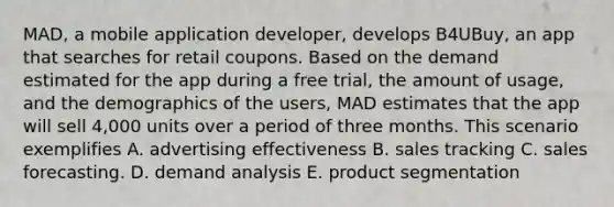 MAD, a mobile application developer, develops B4UBuy, an app that searches for retail coupons. Based on the demand estimated for the app during a free trial, the amount of usage, and the demographics of the users, MAD estimates that the app will sell 4,000 units over a period of three months. This scenario exemplifies A. advertising effectiveness B. sales tracking C. sales forecasting. D. demand analysis E. product segmentation