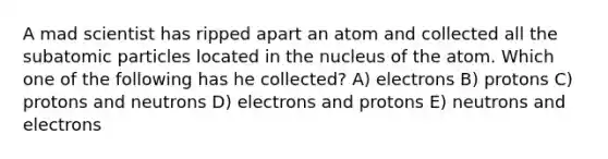 A mad scientist has ripped apart an atom and collected all the <a href='https://www.questionai.com/knowledge/kEPDFoKa0c-subatomic-particles' class='anchor-knowledge'>subatomic particles</a> located in the nucleus of the atom. Which one of the following has he collected? A) electrons B) protons C) protons and neutrons D) electrons and protons E) neutrons and electrons