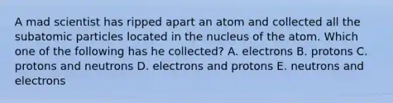 A mad scientist has ripped apart an atom and collected all the subatomic particles located in the nucleus of the atom. Which one of the following has he collected? A. electrons B. protons C. protons and neutrons D. electrons and protons E. neutrons and electrons