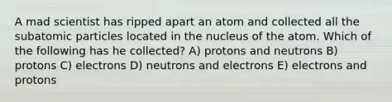 A mad scientist has ripped apart an atom and collected all the <a href='https://www.questionai.com/knowledge/kEPDFoKa0c-subatomic-particles' class='anchor-knowledge'>subatomic particles</a> located in the nucleus of the atom. Which of the following has he collected? A) protons and neutrons B) protons C) electrons D) neutrons and electrons E) electrons and protons