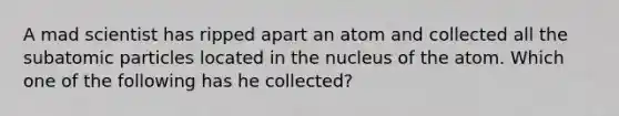 A mad scientist has ripped apart an atom and collected all the <a href='https://www.questionai.com/knowledge/kEPDFoKa0c-subatomic-particles' class='anchor-knowledge'>subatomic particles</a> located in the nucleus of the atom. Which one of the following has he collected?