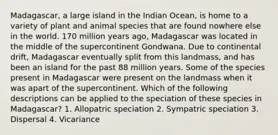Madagascar, a large island in the Indian Ocean, is home to a variety of plant and animal species that are found nowhere else in the world. 170 million years ago, Madagascar was located in the middle of the supercontinent Gondwana. Due to continental drift, Madagascar eventually split from this landmass, and has been an island for the past 88 million years. Some of the species present in Madagascar were present on the landmass when it was apart of the supercontinent. Which of the following descriptions can be applied to the speciation of these species in Madagascar? 1. Allopatric speciation 2. Sympatric speciation 3. Dispersal 4. Vicariance