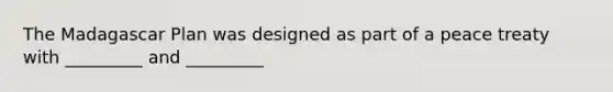 The Madagascar Plan was designed as part of a peace treaty with _________ and _________