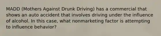 MADD (Mothers Against Drunk Driving) has a commercial that shows an auto accident that involves driving under the influence of alcohol. In this case, what nonmarketing factor is attempting to influence behavior?