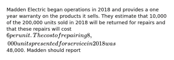 Madden Electric began operations in 2018 and provides a one year warranty on the products it sells. They estimate that 10,000 of the 200,000 units sold in 2018 will be returned for repairs and that these repairs will cost 6 per unit. The cost of repairing 8,000 units presented for service in 2018 was48,000. Madden should report