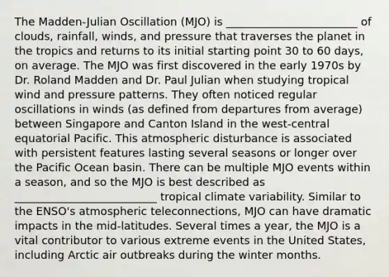 The Madden-Julian Oscillation (MJO) is ________________________ of clouds, rainfall, winds, and pressure that traverses the planet in the tropics and returns to its initial starting point 30 to 60 days, on average. The MJO was first discovered in the early 1970s by Dr. Roland Madden and Dr. Paul Julian when studying tropical wind and pressure patterns. They often noticed regular oscillations in winds (as defined from departures from average) between Singapore and Canton Island in the west-central equatorial Pacific. This atmospheric disturbance is associated with persistent features lasting several seasons or longer over the Pacific Ocean basin. There can be multiple MJO events within a season, and so the MJO is best described as __________________________ tropical climate variability. Similar to the ENSO's atmospheric teleconnections, MJO can have dramatic impacts in the mid-latitudes. Several times a year, the MJO is a vital contributor to various extreme events in the United States, including Arctic air outbreaks during the winter months.