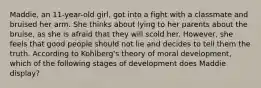 Maddie, an 11-year-old girl, got into a fight with a classmate and bruised her arm. She thinks about lying to her parents about the bruise, as she is afraid that they will scold her. However, she feels that good people should not lie and decides to tell them the truth. According to Kohlberg's theory of moral development, which of the following stages of development does Maddie display?