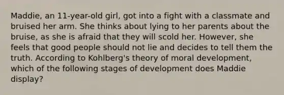 Maddie, an 11-year-old girl, got into a fight with a classmate and bruised her arm. She thinks about lying to her parents about the bruise, as she is afraid that they will scold her. However, she feels that good people should not lie and decides to tell them the truth. According to Kohlberg's theory of moral development, which of the following stages of development does Maddie display?