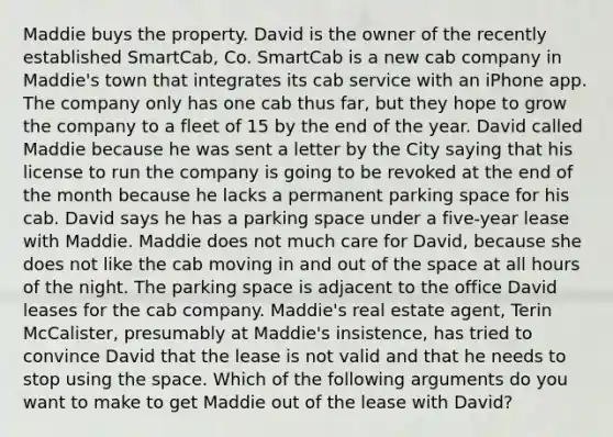 Maddie buys the property. David is the owner of the recently established SmartCab, Co. SmartCab is a new cab company in Maddie's town that integrates its cab service with an iPhone app. The company only has one cab thus far, but they hope to grow the company to a fleet of 15 by the end of the year. David called Maddie because he was sent a letter by the City saying that his license to run the company is going to be revoked at the end of the month because he lacks a permanent parking space for his cab. David says he has a parking space under a five-year lease with Maddie. Maddie does not much care for David, because she does not like the cab moving in and out of the space at all hours of the night. The parking space is adjacent to the office David leases for the cab company. Maddie's real estate agent, Terin McCalister, presumably at Maddie's insistence, has tried to convince David that the lease is not valid and that he needs to stop using the space. Which of the following arguments do you want to make to get Maddie out of the lease with David?