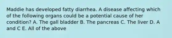 Maddie has developed fatty diarrhea. A disease affecting which of the following organs could be a potential cause of her condition? A. The gall bladder B. The pancreas C. The liver D. A and C E. All of the above