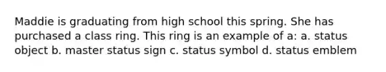 Maddie is graduating from high school this spring. She has purchased a class ring. This ring is an example of a: a. status object b. master status sign c. status symbol d. status emblem