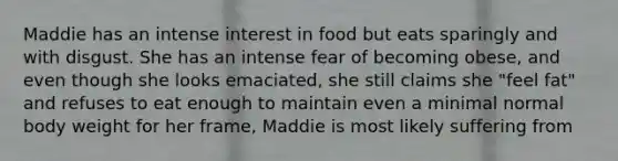 Maddie has an intense interest in food but eats sparingly and with disgust. She has an intense fear of becoming obese, and even though she looks emaciated, she still claims she "feel fat" and refuses to eat enough to maintain even a minimal normal body weight for her frame, Maddie is most likely suffering from