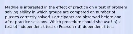 Maddie is interested in the effect of practice on a test of problem solving ability in which groups are compared on number of puzzles correctly solved. Participants are observed before and after practice sessions. Which procedure should she use? a) z test b) independent t test c) Pearson r d) dependent t test