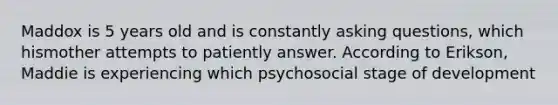 Maddox is 5 years old and is constantly asking questions, which hismother attempts to patiently answer. According to Erikson, Maddie is experiencing which psychosocial stage of development