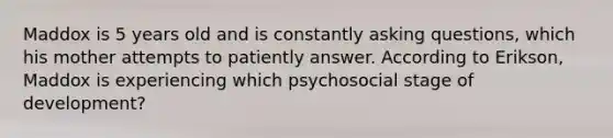 Maddox is 5 years old and is constantly <a href='https://www.questionai.com/knowledge/kcqzz1sAJu-asking-questions' class='anchor-knowledge'>asking questions</a>, which his mother attempts to patiently answer. According to Erikson, Maddox is experiencing which psychosocial stage of development?