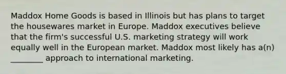 Maddox Home Goods is based in Illinois but has plans to target the housewares market in Europe. Maddox executives believe that the firm's successful U.S. marketing strategy will work equally well in the European market. Maddox most likely has a(n) ________ approach to international marketing.