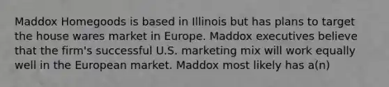 Maddox Homegoods is based in Illinois but has plans to target the house wares market in Europe. Maddox executives believe that the firm's successful U.S. marketing mix will work equally well in the European market. Maddox most likely has a(n)