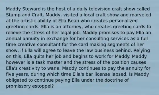 Maddy Steward is the host of a daily television craft show called Stamp and Craft. Maddy, visited a local craft show and marveled at the artistic ability of Ella Bean who creates personalized greeting cards. Ella is an attorney, who creates greeting cards to relieve the stress of her legal job. Maddy promises to pay Ella an annual annuity in exchange for her consulting services as a full time creative consultant for the card making segments of her show, if Ella will agree to leave the law business behind. Relying on this, Ella quits her job and begins to work for Maddy. Maddy however is a task master and the stress of the position causes Ella's creativity to wane. Maddy continues to pay the annuity for five years, during which time Ella's bar license lapsed. Is Maddy obligated to continue paying Ella under the doctrine of promissory estoppel?