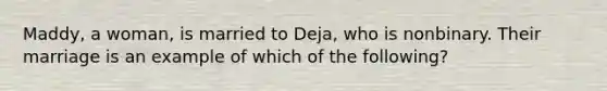 Maddy, a woman, is married to Deja, who is nonbinary. Their marriage is an example of which of the following?