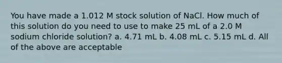 You have made a 1.012 M stock solution of NaCl. How much of this solution do you need to use to make 25 mL of a 2.0 M sodium chloride solution? a. 4.71 mL b. 4.08 mL c. 5.15 mL d. All of the above are acceptable