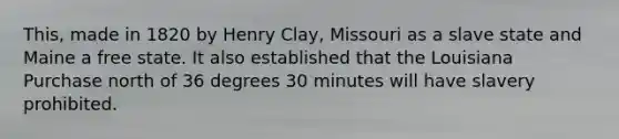 This, made in 1820 by Henry Clay, Missouri as a slave state and Maine a free state. It also established that the Louisiana Purchase north of 36 degrees 30 minutes will have slavery prohibited.