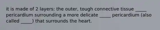 it is made of 2 layers: the outer, tough <a href='https://www.questionai.com/knowledge/kYDr0DHyc8-connective-tissue' class='anchor-knowledge'>connective tissue</a> _____ pericardium surrounding a more delicate _____ pericardium (also called _____) that surrounds <a href='https://www.questionai.com/knowledge/kya8ocqc6o-the-heart' class='anchor-knowledge'>the heart</a>.