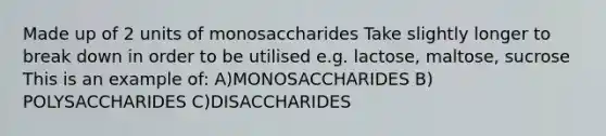 Made up of 2 units of monosaccharides Take slightly longer to break down in order to be utilised e.g. lactose, maltose, sucrose This is an example of: A)MONOSACCHARIDES B) POLYSACCHARIDES C)DISACCHARIDES